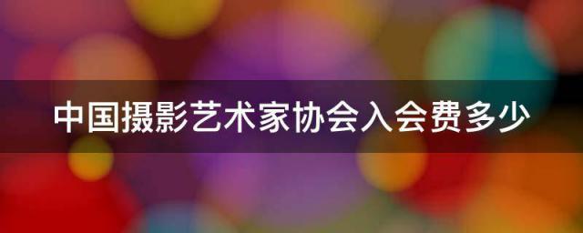 中国摄影艺术家协会入会费多少_主要任务重要作用