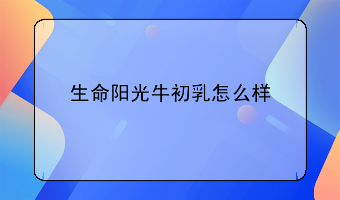 生命阳光牛初乳怎么样_生命阳光牛初乳的功效